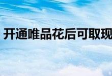 开通唯品花后可取现吗（开通唯品花安全吗）