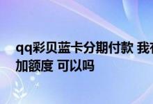 qq彩贝蓝卡分期付款 我有一张qq彩贝蓝卡 没有额度 想增加额度 可以吗