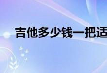 吉他多少钱一把适合（吉他多少钱一把）