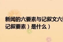 新闻的六要素与记叙文六要素的区别（新闻六要素（也就是记叙要素）是什么）