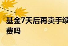 基金7天后再卖手续费怎么算 卖基金也要手续费吗