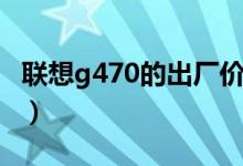 联想g470的出厂价（联想g470价格是多少钱）