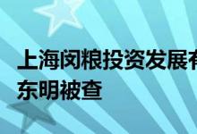 上海闵粮投资发展有限公司董事长、总经理胡东明被查