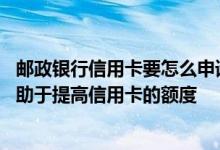 邮政银行信用卡要怎么申请提额度 邮政银行信用卡怎么样有助于提高信用卡的额度
