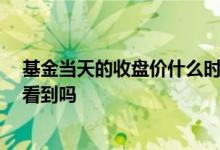 基金当天的收盘价什么时候看到 基金当天收盘价15点前能看到吗