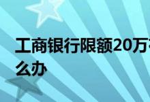 工商银行限额20万存单 工商银行限额20万怎么办