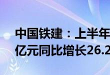 中国铁建：上半年新签合同金额13312.463亿元同比增长26.24%