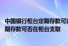 中国银行柜台定期存款可以取款吗 中国银行：网上开立的定期存款可否在柜台支取