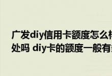 广发diy信用卡额度怎么样 什么是广发diy信用卡 有哪些好处吗 diy卡的额度一般有多少