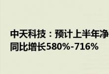 中天科技：预计上半年净利17亿元-20.4亿元较追溯调整后同比增长580%-716%