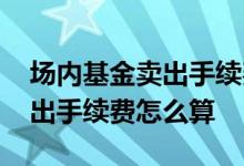 场内基金卖出手续费怎么算 请问场内基金卖出手续费怎么算