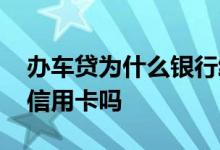 办车贷为什么银行给办信用卡 办车贷一定要信用卡吗
