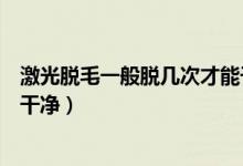 激光脱毛一般脱几次才能干净（激光脱毛一般需要脱几次才干净）