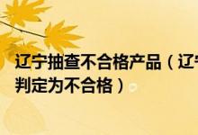辽宁抽查不合格产品（辽宁质量技术监督局：17批次产品被判定为不合格）