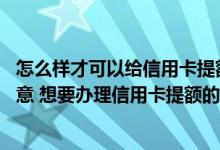 怎么样才可以给信用卡提额度 要是对信用卡的额度不是很满意 想要办理信用卡提额的话 有什么需要注意的