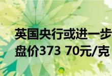 英国央行或进一步加息 7月22日沪金主力开盘价373 70元/克