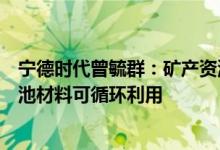 宁德时代曾毓群：矿产资源并不是产业发展瓶颈绝大部分电池材料可循环利用