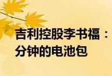 吉利控股李书福：吉利正在开发快充时间15分钟的电池包