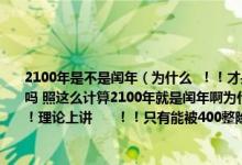 2100年是不是闰年（为什么  ！！才是闰年所以2100年不是闰年但是不是四年一个闰年吗 照这么计算2100年就是闰年啊为什么矛盾啊 为什么为什么啊2100年到底是不是闰年！理论上讲      ！！只有能被400整除：年数是整百数的）
