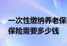 一次性缴纳养老保险划算吗 一次性缴纳养老保险需要多少钱 