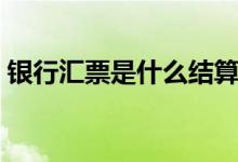 银行汇票是什么结算方式（银行汇票是什么）
