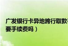 广发银行卡异地跨行取款手续费（广发银行信用卡异地刷卡要手续费吗）
