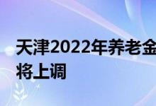天津2022年养老金的调整方案怎么样 哪些人将上调 