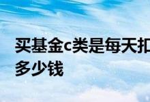 买基金c类是每天扣手续费吗 买基金每天要扣多少钱