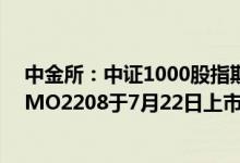 中金所：中证1000股指期货IM2208、中证1000股指期权MO2208于7月22日上市交易