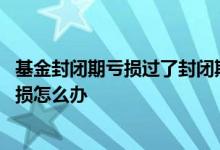 基金封闭期亏损过了封闭期会涨回来吗 封闭期的基金一直亏损怎么办