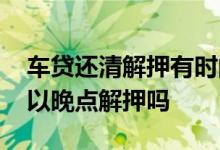 车贷还清解押有时间限制吗 车贷还清以后可以晚点解押吗