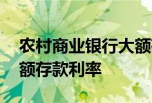 农村商业银行大额存单利率 农村商业银行大额存款利率