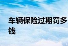 车辆保险过期罚多少钱 车辆保险过期罚多少钱