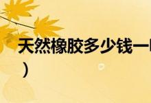 天然橡胶多少钱一吨（2021年最新市场报价）