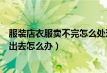 服装店衣服卖不完怎么处理（刚开了服装店一件衣服都卖不出去怎么办）