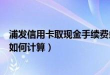 浦发信用卡取现金手续费多少（广发银行信用卡取现手续费如何计算）