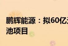 鹏辉能源：拟60亿元投建年产20GWh储能电池项目