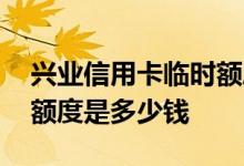 兴业信用卡临时额度是多少钱 兴业通信用卡额度是多少钱