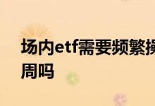 场内etf需要频繁操作吗 场内etf需要持有一周吗