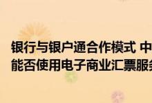 银行与银户通合作模式 中国银行：银企对接渠道下企业客户能否使用电子商业汇票服务