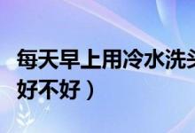 每天早上用冷水洗头好不好（早上要冷水洗头好不好）