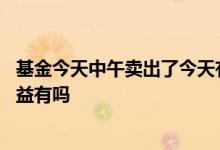 基金今天中午卖出了今天有收益吗 基金今天卖出的明天的收益有吗