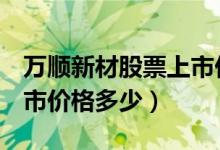 万顺新材股票上市价格（万顺新材300057上市价格多少）