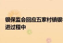 银保监会回应五家村镇银行处置：目前相关工作正在稳步推进过程中