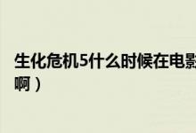 生化危机5什么时候在电影院上映（生化危机5什么时候上映啊）