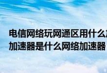 电信网络玩网通区用什么加速器（电信转网通最好用的网络加速器是什么网络加速器）