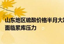 山东地区硫酸价格半月大跌超60%行业人士：酸厂出货不畅面临累库压力