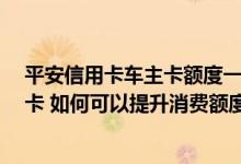 平安信用卡车主卡额度一般多少 你好 我是平安车主卡信用卡 如何可以提升消费额度