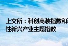 上交所：科创高装指数和科创材料指数将发布全面布局战略性新兴产业主题指数
