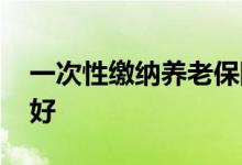 一次性缴纳养老保险需要多少钱 怎么交比较好 